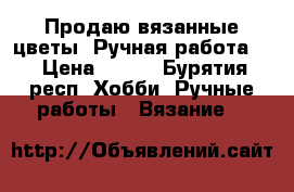 Продаю вязанные цветы. Ручная работа.  › Цена ­ 500 - Бурятия респ. Хобби. Ручные работы » Вязание   